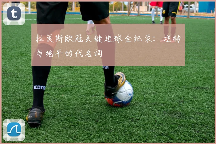 拉莫斯欧冠关键进球全纪录：逆转与绝平的代名词