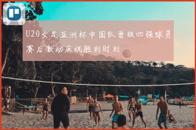 U20女足亚洲杯中国队晋级四强球员赛后激动庆祝胜利时刻