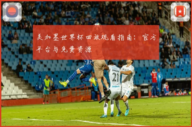 美加墨世界杯回放观看指南：官方平台与免费资源